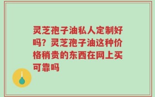 灵芝孢子油私人定制好吗？灵芝孢子油这种价格稍贵的东西在网上买可靠吗