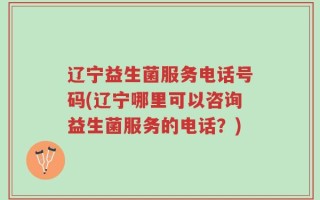 辽宁益生菌服务电话号码(辽宁哪里可以咨询益生菌服务的电话？)