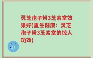 灵芝孢子粉3芝素堂效果好(重生健康：灵芝孢子粉3芝素堂的惊人功效)