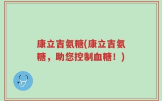 康立吉氨糖(康立吉氨糖，助您控制血糖！)