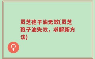 灵芝孢子油无效(灵芝孢子油失效，求解新方法)