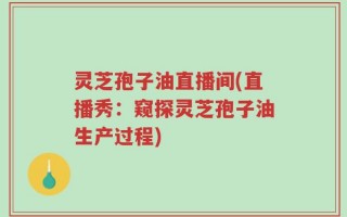 灵芝孢子油直播间(直播秀：窥探灵芝孢子油生产过程)