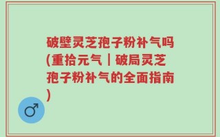 破壁灵芝孢子粉补气吗(重拾元气｜破局灵芝孢子粉补气的全面指南)