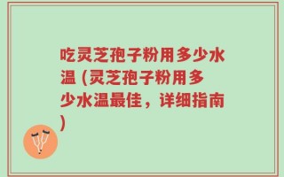 吃灵芝孢子粉用多少水温 (灵芝孢子粉用多少水温最佳，详细指南)