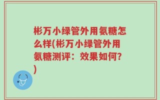 彬万小绿管外用氨糖怎么样(彬万小绿管外用氨糖测评：效果如何？)