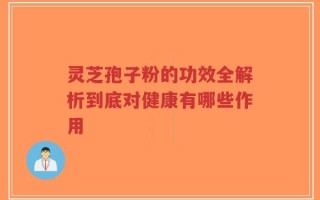 灵芝孢子粉的功效全解析到底对健康有哪些作用