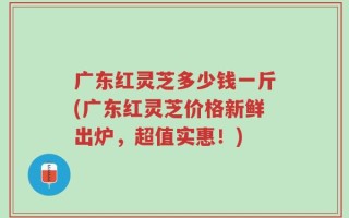 广东红灵芝多少钱一斤(广东红灵芝价格新鲜出炉，超值实惠！)