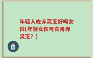 年轻人吃赤灵芝好吗女性(年轻女性可食用赤灵芝？)