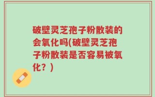 破壁灵芝孢子粉散装的会氧化吗(破壁灵芝孢子粉散装是否容易被氧化？)