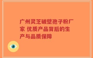 广州灵芝破壁孢子粉厂家 优质产品背后的生产与品质保障