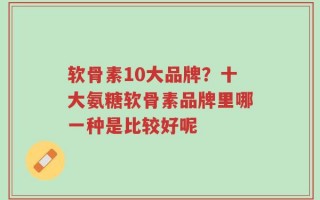 软骨素10大品牌？十大氨糖软骨素品牌里哪一种是比较好呢