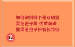 如何辨别哪个是双破壁灵芝孢子粉 优质双破壁灵芝孢子粉有何特征