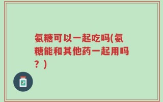 氨糖可以一起吃吗(氨糖能和其他药一起用吗？)