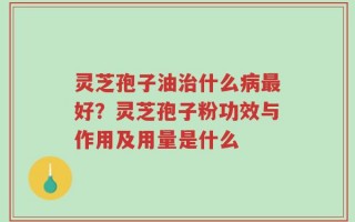 灵芝孢子油治什么病最好？灵芝孢子粉功效与作用及用量是什么