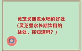 灵芝长期煮水喝的好处(灵芝煮水长期饮用的益处，你知道吗？)