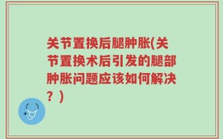 关节置换后腿肿胀(关节置换术后引发的腿部肿胀问题应该如何解决？)