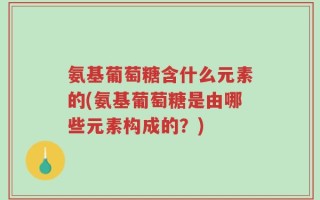 氨基葡萄糖含什么元素的(氨基葡萄糖是由哪些元素构成的？)