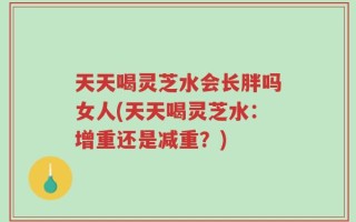 天天喝灵芝水会长胖吗女人(天天喝灵芝水：增重还是减重？)
