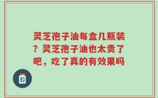 灵芝孢子油每盒几瓶装？灵芝孢子油也太贵了吧，吃了真的有效果吗