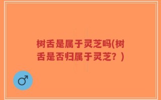 树舌是属于灵芝吗(树舌是否归属于灵芝？)