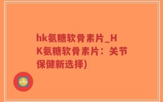 hk氨糖软骨素片_HK氨糖软骨素片：关节保健新选择)