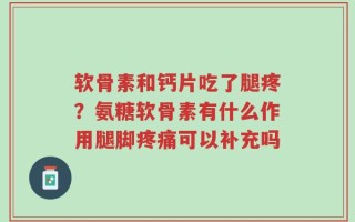 软骨素和钙片吃了腿疼？氨糖软骨素有什么作用腿脚疼痛可以补充吗
