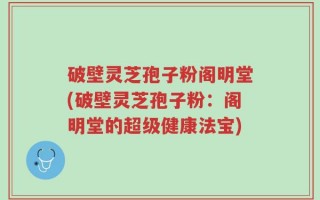 破壁灵芝孢子粉阁明堂(破壁灵芝孢子粉：阁明堂的超级健康法宝)