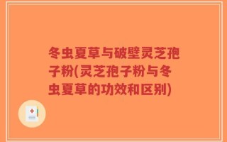 冬虫夏草与破壁灵芝孢子粉(灵芝孢子粉与冬虫夏草的功效和区别)