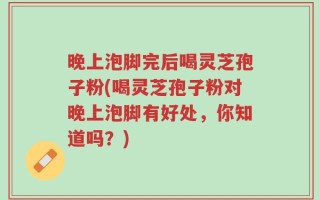晚上泡脚完后喝灵芝孢子粉(喝灵芝孢子粉对晚上泡脚有好处，你知道吗？)