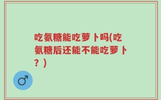吃氨糖能吃萝卜吗(吃氨糖后还能不能吃萝卜？)
