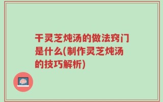 干灵芝炖汤的做法窍门是什么(制作灵芝炖汤的技巧解析)