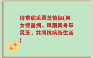 得重病采灵芝情侣(男女得重病，风雨同舟采灵芝，共同抗病新生活)