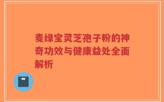 麦绿宝灵芝孢子粉的神奇功效与健康益处全面解析