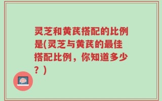 灵芝和黄芪搭配的比例是(灵芝与黄芪的最佳搭配比例，你知道多少？)