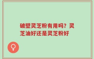 破壁灵芝粉有用吗？灵芝油好还是灵芝粉好