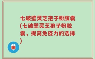七破壁灵芝孢子粉胶囊(七破壁灵芝孢子粉胶囊，提高免疫力的选择)