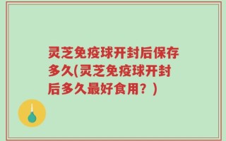 灵芝免疫球开封后保存多久(灵芝免疫球开封后多久最好食用？)