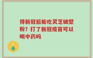 得新冠后能吃灵芝破壁粉？打了新冠疫苗可以喝中药吗