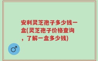 安利灵芝孢子多少钱一盒(灵芝孢子价格查询，了解一盒多少钱)