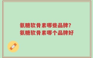 氨糖软骨素哪些品牌？氨糖软骨素哪个品牌好