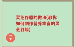 灵芝谷醋的做法(教你如何制作营养丰富的灵芝谷醋)