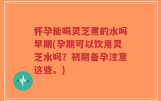怀孕能喝灵芝煮的水吗早期(孕期可以饮用灵芝水吗？初期备孕注意这些。)