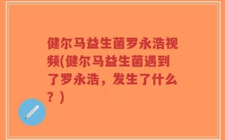 健尔马益生菌罗永浩视频(健尔马益生菌遇到了罗永浩，发生了什么？)