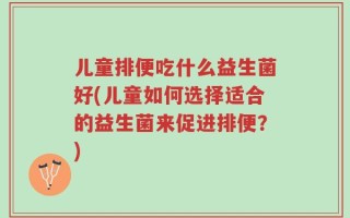 儿童排便吃什么益生菌好(儿童如何选择适合的益生菌来促进排便？)