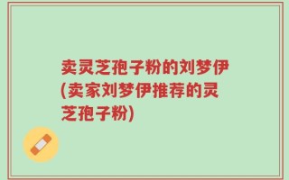卖灵芝孢子粉的刘梦伊(卖家刘梦伊推荐的灵芝孢子粉)