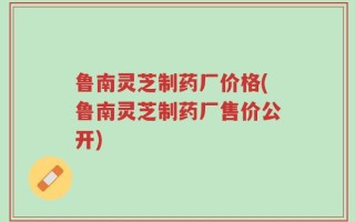 鲁南灵芝制药厂价格(鲁南灵芝制药厂售价公开)
