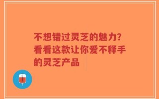 不想错过灵芝的魅力？看看这款让你爱不释手的灵芝产品
