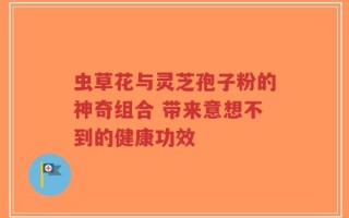 虫草花与灵芝孢子粉的神奇组合 带来意想不到的健康功效