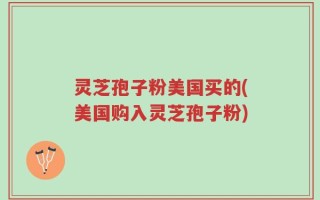 灵芝孢子粉美国买的(美国购入灵芝孢子粉)