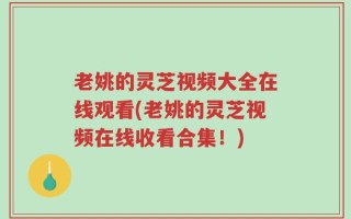 老姚的灵芝视频大全在线观看(老姚的灵芝视频在线收看合集！)